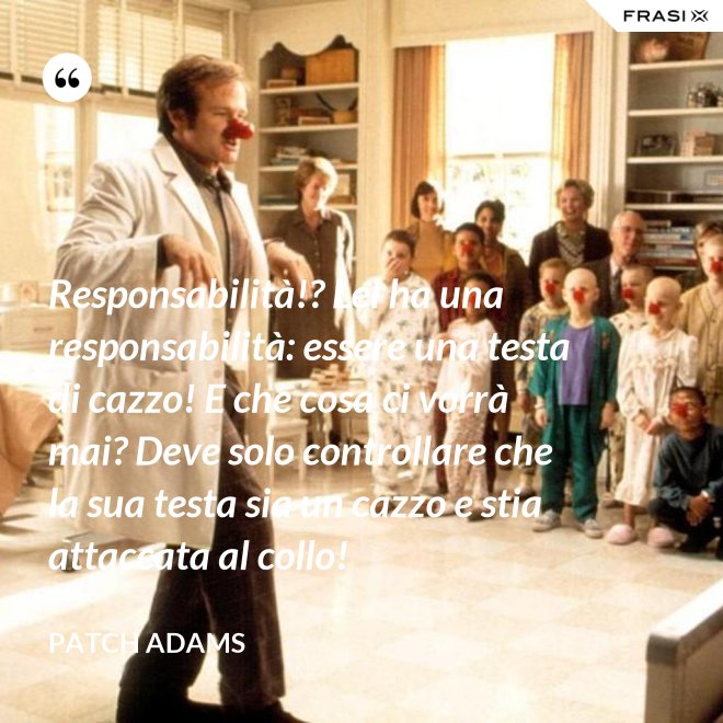 Responsabilità!? Lei ha una responsabilità: essere una testa di cazzo! E che cosa ci vorrà mai? Deve solo controllare che la sua testa sia un cazzo e stia attaccata al collo! - Patch Adams