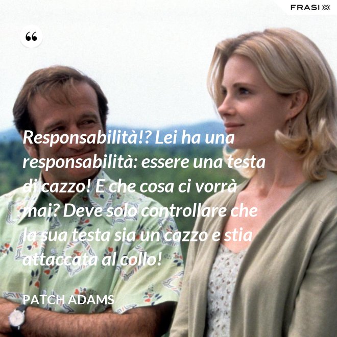 Responsabilità!? Lei ha una responsabilità: essere una testa di cazzo! E che cosa ci vorrà mai? Deve solo controllare che la sua testa sia un cazzo e stia attaccata al collo! - Patch Adams