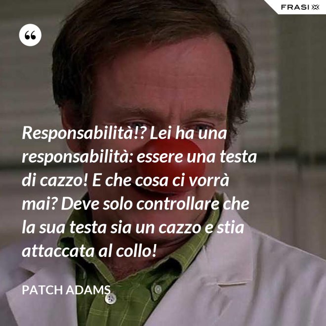 Responsabilità!? Lei ha una responsabilità: essere una testa di cazzo! E che cosa ci vorrà mai? Deve solo controllare che la sua testa sia un cazzo e stia attaccata al collo! - Patch Adams