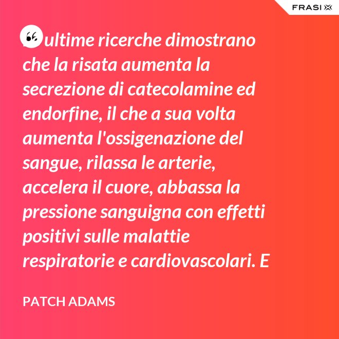 Le ultime ricerche dimostrano che la risata aumenta la secrezione di catecolamine ed endorfine, il che a sua volta aumenta l'ossigenazione del sangue, rilassa le arterie, accelera il cuore, abbassa la pressione sanguigna con effetti positivi sulle malattie respiratorie e cardiovascolari. E in più aumenta la risposta del sistema immunitario. - Patch Adams