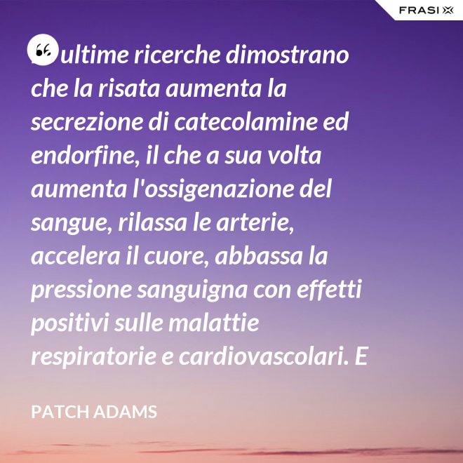 Le ultime ricerche dimostrano che la risata aumenta la secrezione di catecolamine ed endorfine, il che a sua volta aumenta l'ossigenazione del sangue, rilassa le arterie, accelera il cuore, abbassa la pressione sanguigna con effetti positivi sulle malattie respiratorie e cardiovascolari. E in più aumenta la risposta del sistema immunitario. - Patch Adams