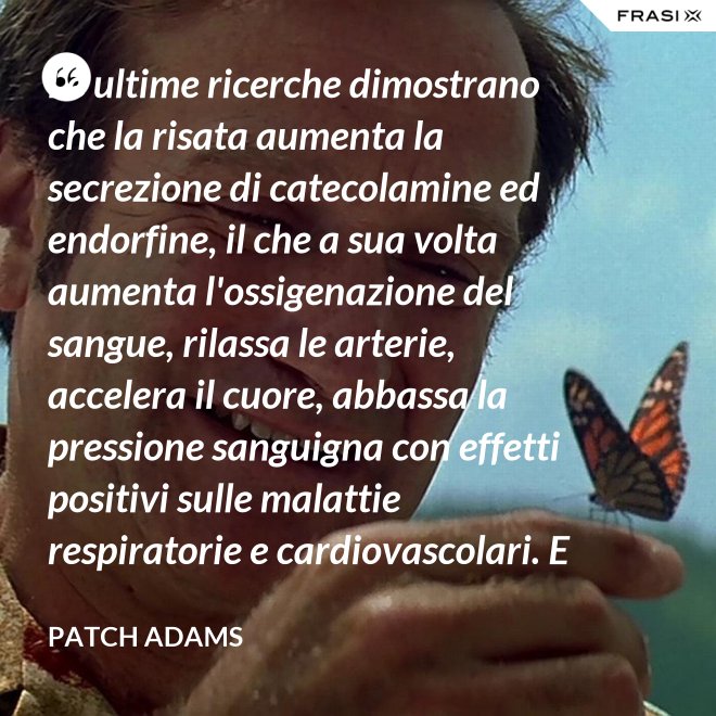 Le ultime ricerche dimostrano che la risata aumenta la secrezione di catecolamine ed endorfine, il che a sua volta aumenta l'ossigenazione del sangue, rilassa le arterie, accelera il cuore, abbassa la pressione sanguigna con effetti positivi sulle malattie respiratorie e cardiovascolari. E in più aumenta la risposta del sistema immunitario. - Patch Adams