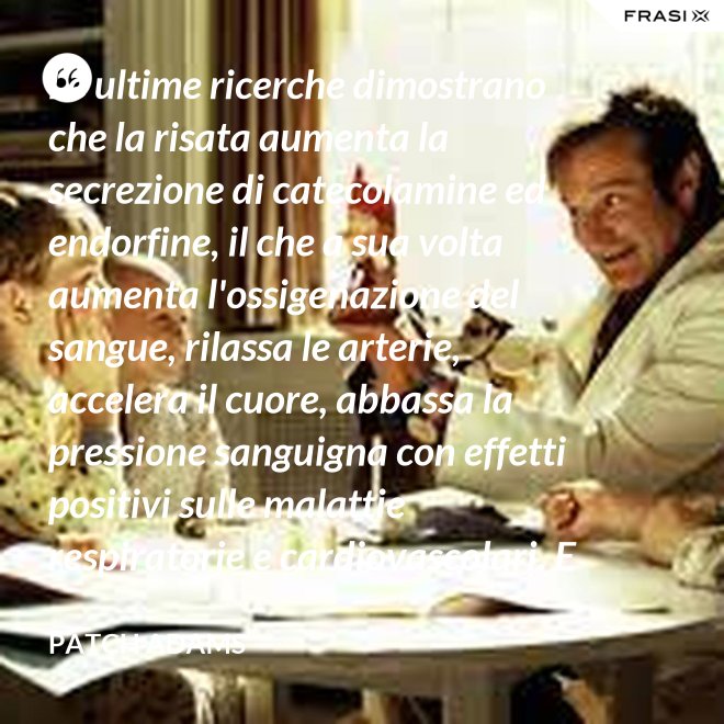 Le ultime ricerche dimostrano che la risata aumenta la secrezione di catecolamine ed endorfine, il che a sua volta aumenta l'ossigenazione del sangue, rilassa le arterie, accelera il cuore, abbassa la pressione sanguigna con effetti positivi sulle malattie respiratorie e cardiovascolari. E in più aumenta la risposta del sistema immunitario. - Patch Adams