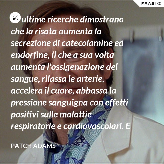Le ultime ricerche dimostrano che la risata aumenta la secrezione di catecolamine ed endorfine, il che a sua volta aumenta l'ossigenazione del sangue, rilassa le arterie, accelera il cuore, abbassa la pressione sanguigna con effetti positivi sulle malattie respiratorie e cardiovascolari. E in più aumenta la risposta del sistema immunitario. - Patch Adams