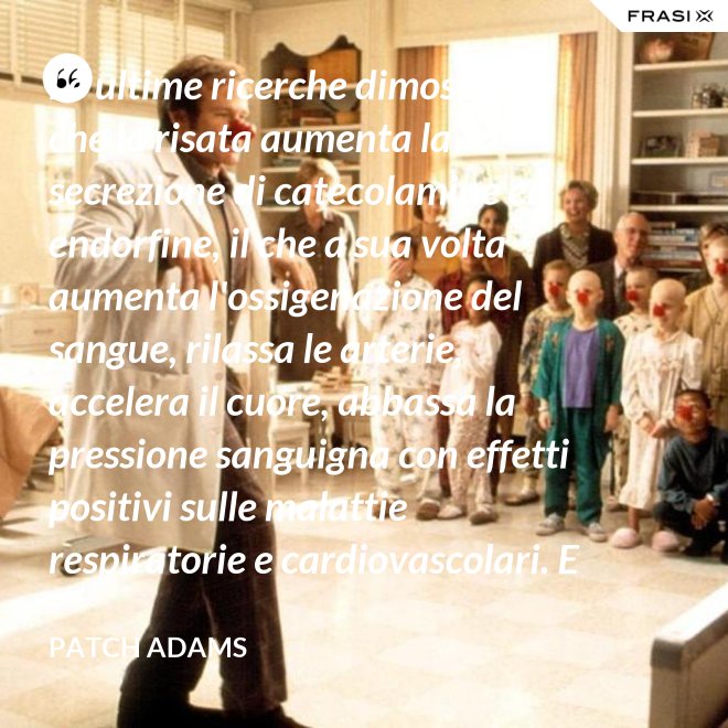 Le ultime ricerche dimostrano che la risata aumenta la secrezione di catecolamine ed endorfine, il che a sua volta aumenta l'ossigenazione del sangue, rilassa le arterie, accelera il cuore, abbassa la pressione sanguigna con effetti positivi sulle malattie respiratorie e cardiovascolari. E in più aumenta la risposta del sistema immunitario. - Patch Adams