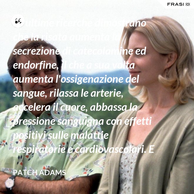 Le ultime ricerche dimostrano che la risata aumenta la secrezione di catecolamine ed endorfine, il che a sua volta aumenta l'ossigenazione del sangue, rilassa le arterie, accelera il cuore, abbassa la pressione sanguigna con effetti positivi sulle malattie respiratorie e cardiovascolari. E in più aumenta la risposta del sistema immunitario. - Patch Adams