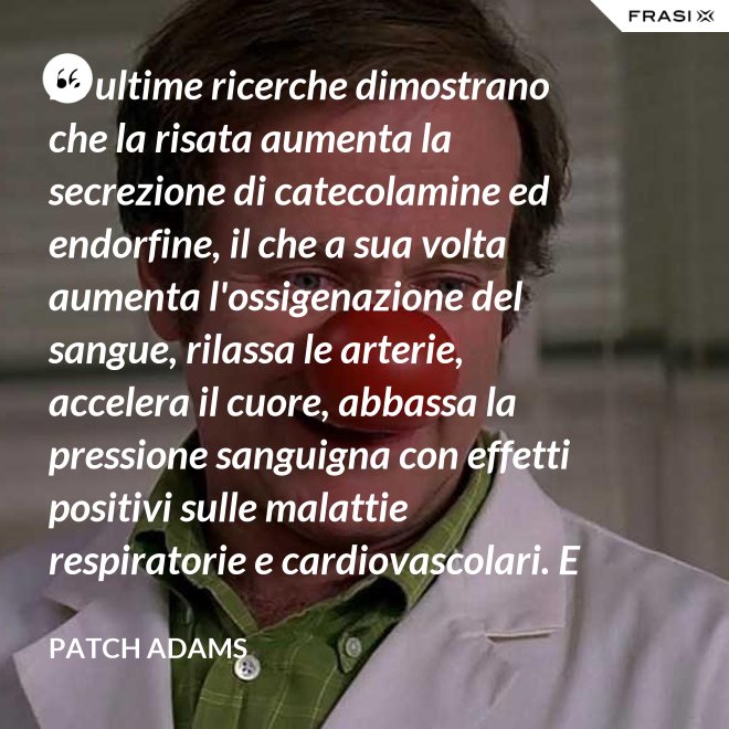 Le ultime ricerche dimostrano che la risata aumenta la secrezione di catecolamine ed endorfine, il che a sua volta aumenta l'ossigenazione del sangue, rilassa le arterie, accelera il cuore, abbassa la pressione sanguigna con effetti positivi sulle malattie respiratorie e cardiovascolari. E in più aumenta la risposta del sistema immunitario. - Patch Adams