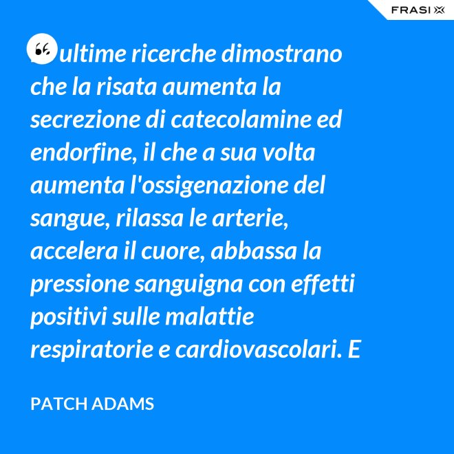 Le ultime ricerche dimostrano che la risata aumenta la secrezione di catecolamine ed endorfine, il che a sua volta aumenta l'ossigenazione del sangue, rilassa le arterie, accelera il cuore, abbassa la pressione sanguigna con effetti positivi sulle malattie respiratorie e cardiovascolari. E in più aumenta la risposta del sistema immunitario. - Patch Adams
