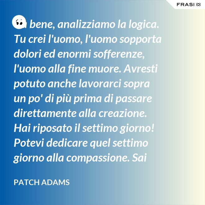 Va bene, analizziamo la logica. Tu crei l'uomo, l'uomo sopporta dolori ed enormi sofferenze, l'uomo alla fine muore. Avresti potuto anche lavorarci sopra un po' di più prima di passare direttamente alla creazione. Hai riposato il settimo giorno! Potevi dedicare quel settimo giorno alla compassione. Sai che ti dico? Non ne vale la pena. - Patch Adams