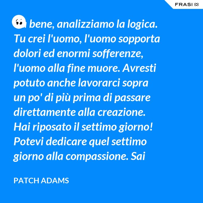 Va bene, analizziamo la logica. Tu crei l'uomo, l'uomo sopporta dolori ed enormi sofferenze, l'uomo alla fine muore. Avresti potuto anche lavorarci sopra un po' di più prima di passare direttamente alla creazione. Hai riposato il settimo giorno! Potevi dedicare quel settimo giorno alla compassione. Sai che ti dico? Non ne vale la pena. - Patch Adams