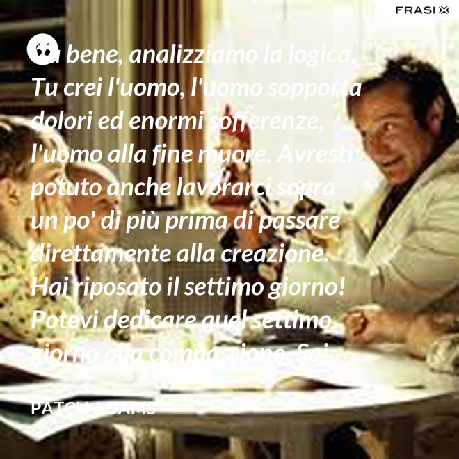 Va bene, analizziamo la logica. Tu crei l'uomo, l'uomo sopporta dolori ed enormi sofferenze, l'uomo alla fine muore. Avresti potuto anche lavorarci sopra un po' di più prima di passare direttamente alla creazione. Hai riposato il settimo giorno! Potevi dedicare quel settimo giorno alla compassione. Sai che ti dico? Non ne vale la pena. - Patch Adams