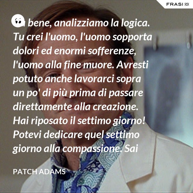 Va bene, analizziamo la logica. Tu crei l'uomo, l'uomo sopporta dolori ed enormi sofferenze, l'uomo alla fine muore. Avresti potuto anche lavorarci sopra un po' di più prima di passare direttamente alla creazione. Hai riposato il settimo giorno! Potevi dedicare quel settimo giorno alla compassione. Sai che ti dico? Non ne vale la pena. - Patch Adams