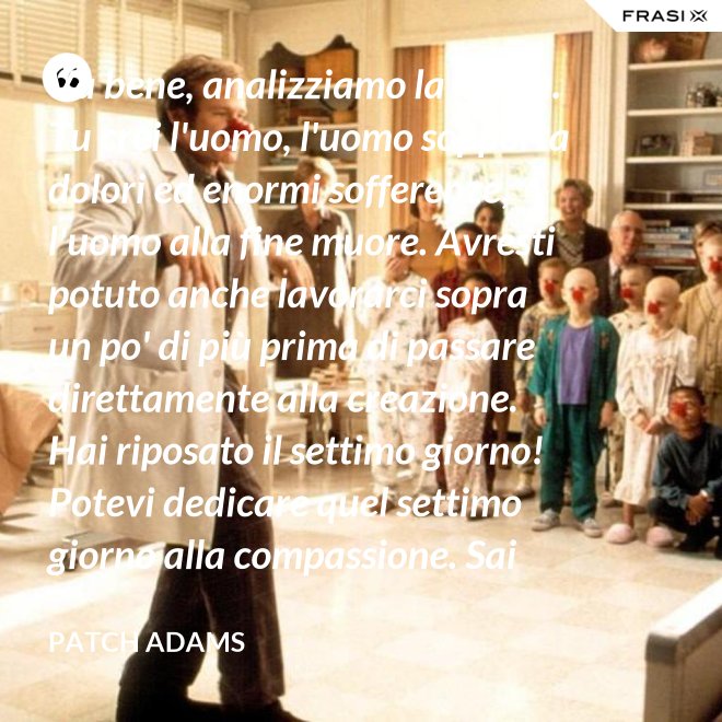 Va bene, analizziamo la logica. Tu crei l'uomo, l'uomo sopporta dolori ed enormi sofferenze, l'uomo alla fine muore. Avresti potuto anche lavorarci sopra un po' di più prima di passare direttamente alla creazione. Hai riposato il settimo giorno! Potevi dedicare quel settimo giorno alla compassione. Sai che ti dico? Non ne vale la pena. - Patch Adams