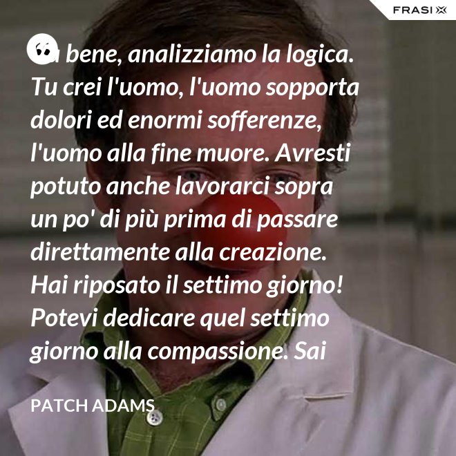 Va bene, analizziamo la logica. Tu crei l'uomo, l'uomo sopporta dolori ed enormi sofferenze, l'uomo alla fine muore. Avresti potuto anche lavorarci sopra un po' di più prima di passare direttamente alla creazione. Hai riposato il settimo giorno! Potevi dedicare quel settimo giorno alla compassione. Sai che ti dico? Non ne vale la pena. - Patch Adams