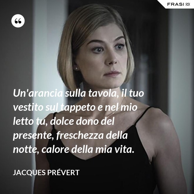 Un'arancia sulla tavola, il tuo vestito sul tappeto e nel mio letto tu, dolce dono del presente, freschezza della notte, calore della mia vita. - Jacques Prévert