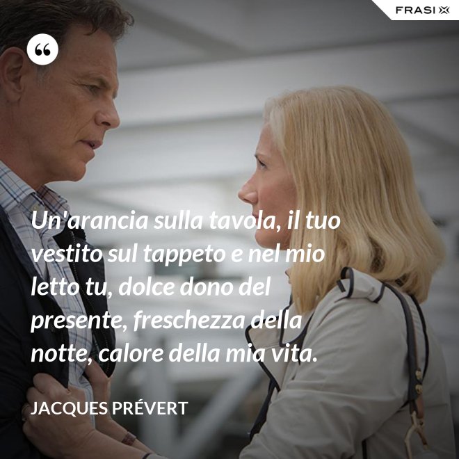Un'arancia sulla tavola, il tuo vestito sul tappeto e nel mio letto tu, dolce dono del presente, freschezza della notte, calore della mia vita. - Jacques Prévert