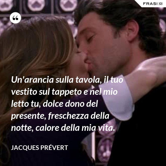 Un'arancia sulla tavola, il tuo vestito sul tappeto e nel mio letto tu, dolce dono del presente, freschezza della notte, calore della mia vita. - Jacques Prévert