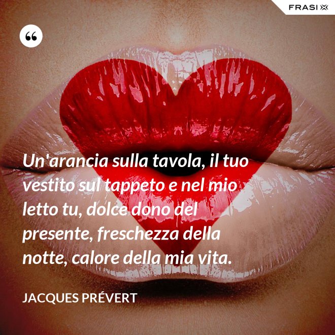 Un'arancia sulla tavola, il tuo vestito sul tappeto e nel mio letto tu, dolce dono del presente, freschezza della notte, calore della mia vita. - Jacques Prévert