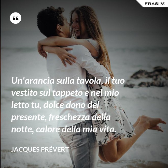 Un'arancia sulla tavola, il tuo vestito sul tappeto e nel mio letto tu, dolce dono del presente, freschezza della notte, calore della mia vita. - Jacques Prévert