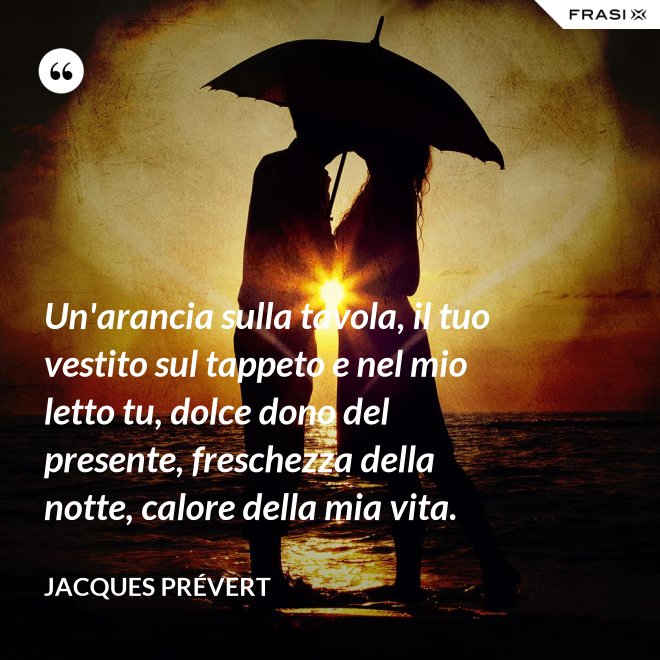 Un'arancia sulla tavola, il tuo vestito sul tappeto e nel mio letto tu, dolce dono del presente, freschezza della notte, calore della mia vita. - Jacques Prévert