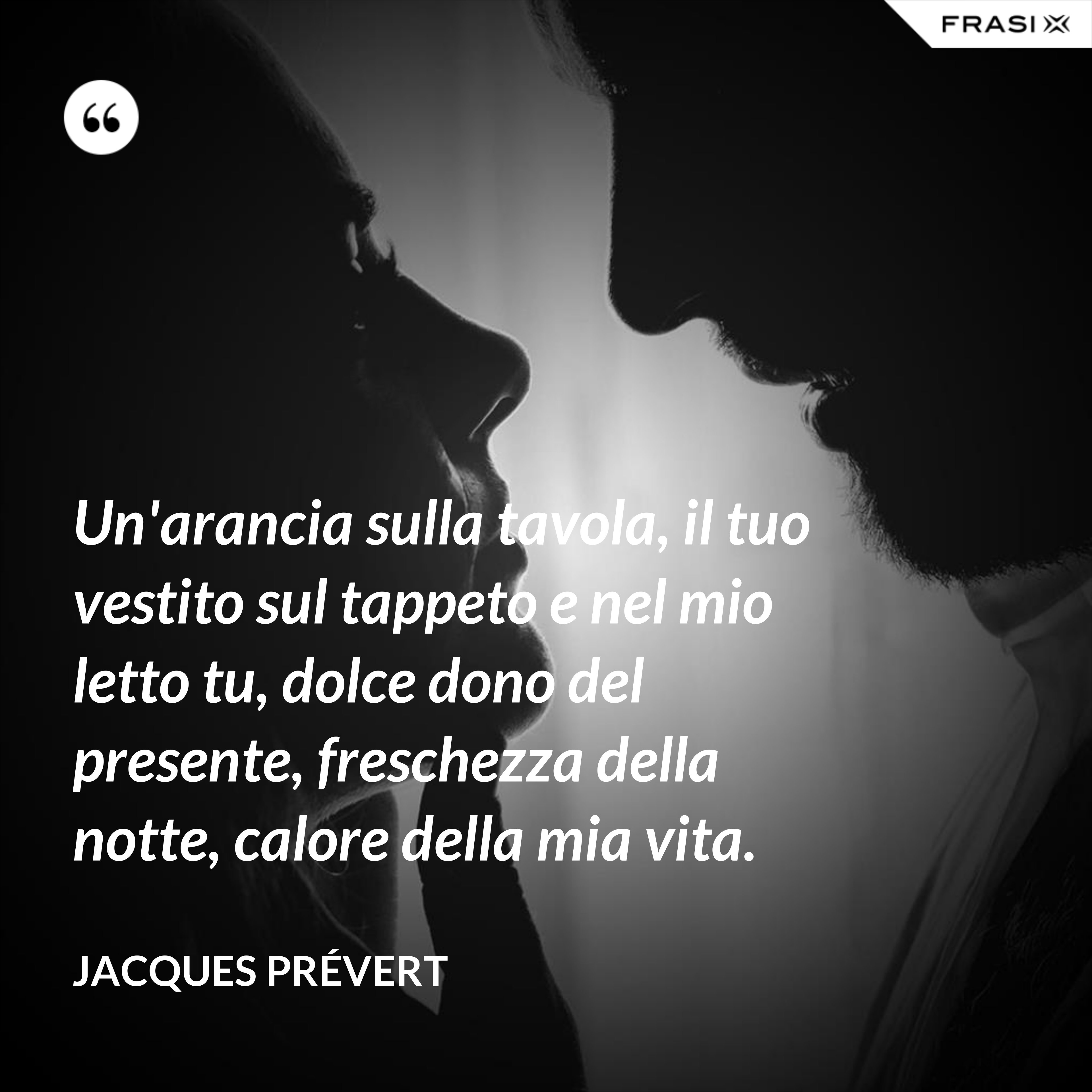 Un'arancia sulla tavola, il tuo vestito sul tappeto e nel mio letto tu, dolce dono del presente, freschezza della notte, calore della mia vita. - Jacques Prévert