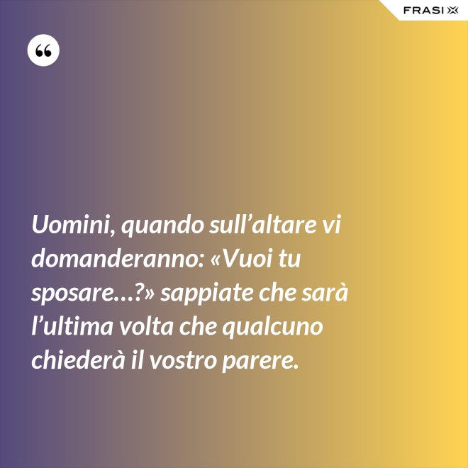 Uomini, quando sull’altare vi domanderanno: «Vuoi tu sposare…?» sappiate che sarà l’ultima volta che qualcuno chiederà il vostro parere. - Anonimo