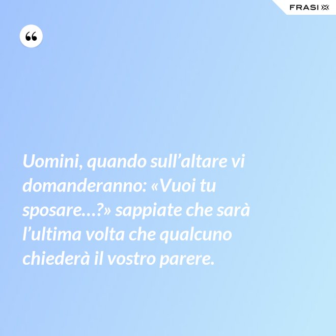 Uomini, quando sull’altare vi domanderanno: «Vuoi tu sposare…?» sappiate che sarà l’ultima volta che qualcuno chiederà il vostro parere. - Anonimo