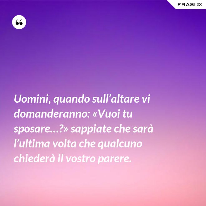 Uomini, quando sull’altare vi domanderanno: «Vuoi tu sposare…?» sappiate che sarà l’ultima volta che qualcuno chiederà il vostro parere. - Anonimo