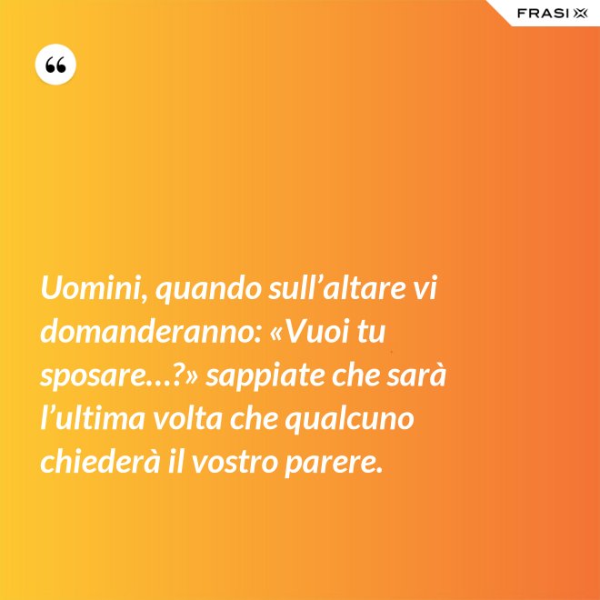 Uomini, quando sull’altare vi domanderanno: «Vuoi tu sposare…?» sappiate che sarà l’ultima volta che qualcuno chiederà il vostro parere. - Anonimo
