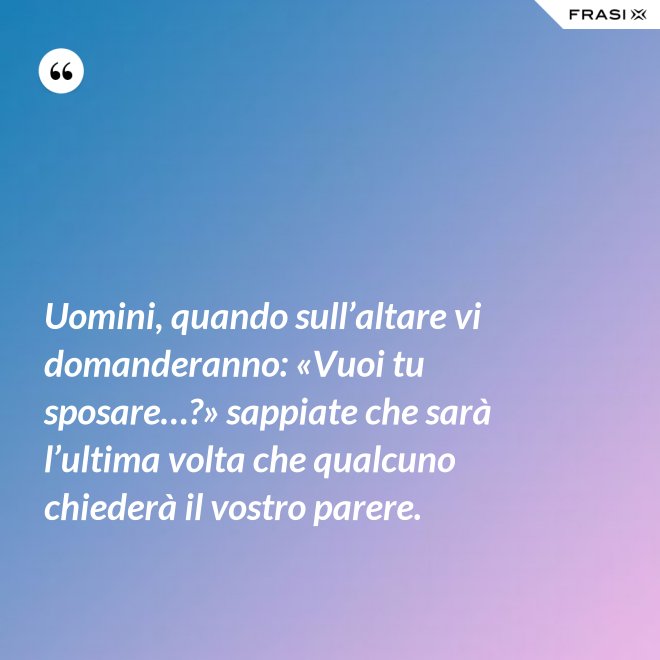 Uomini, quando sull’altare vi domanderanno: «Vuoi tu sposare…?» sappiate che sarà l’ultima volta che qualcuno chiederà il vostro parere. - Anonimo