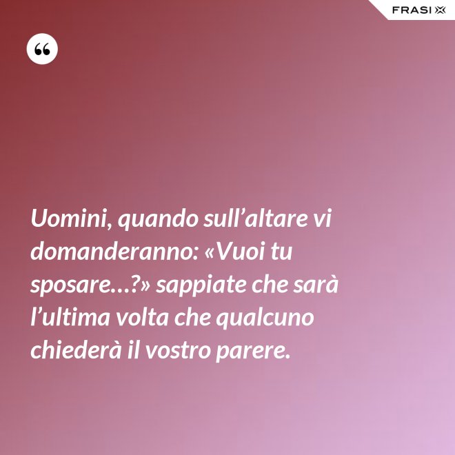 Uomini, quando sull’altare vi domanderanno: «Vuoi tu sposare…?» sappiate che sarà l’ultima volta che qualcuno chiederà il vostro parere. - Anonimo