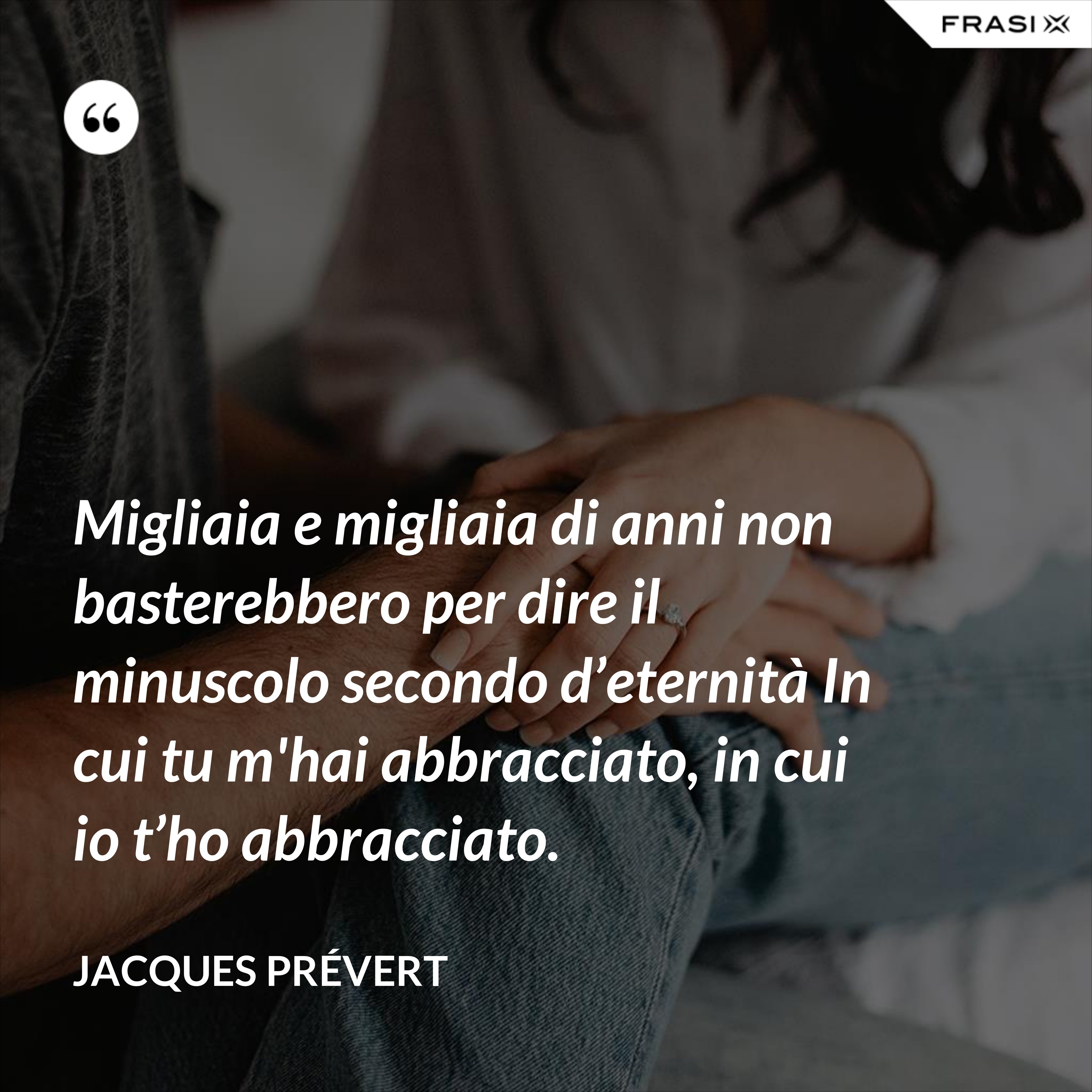 Migliaia e migliaia di anni non basterebbero per dire il minuscolo secondo d’eternità In cui tu m'hai abbracciato, in cui io t’ho abbracciato. - Jacques Prévert