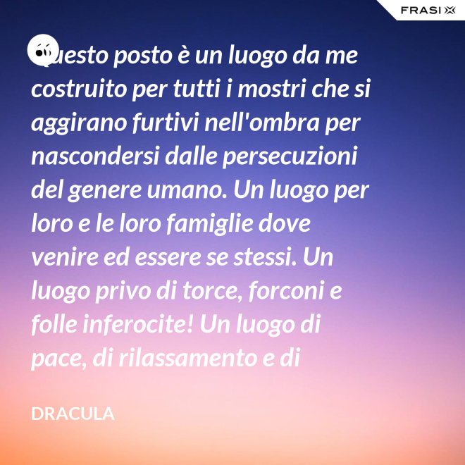 Questo posto è un luogo da me costruito per tutti i mostri che si aggirano furtivi nell'ombra per nascondersi dalle persecuzioni del genere umano. Un luogo per loro e le loro famiglie dove venire ed essere se stessi. Un luogo privo di torce, forconi e folle inferocite! Un luogo di pace, di rilassamento e di tranquillità. - Dracula