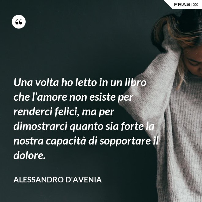 Una volta ho letto in un libro che l’amore non esiste per renderci felici, ma per dimostrarci quanto sia forte la nostra capacità di sopportare il dolore. - Alessandro D'Avenia