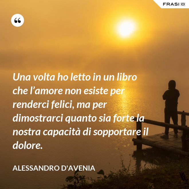 Una volta ho letto in un libro che l’amore non esiste per renderci felici, ma per dimostrarci quanto sia forte la nostra capacità di sopportare il dolore. - Alessandro D'Avenia