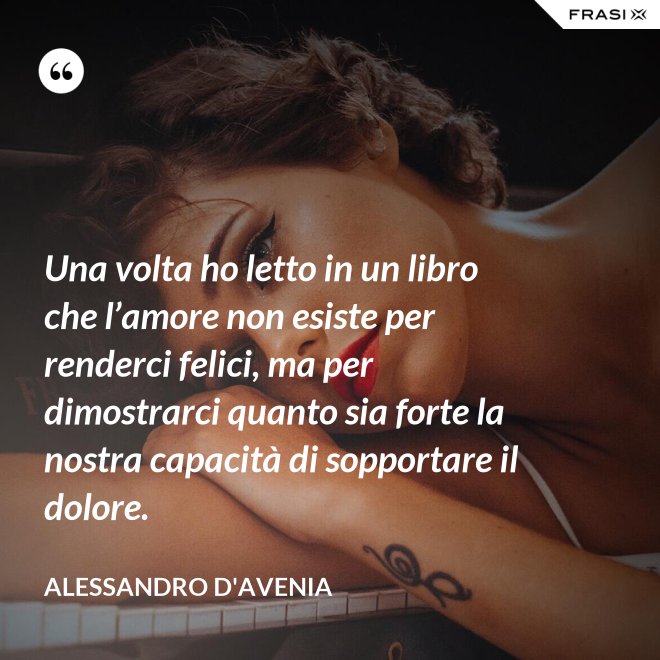 Una volta ho letto in un libro che l’amore non esiste per renderci felici, ma per dimostrarci quanto sia forte la nostra capacità di sopportare il dolore. - Alessandro D'Avenia
