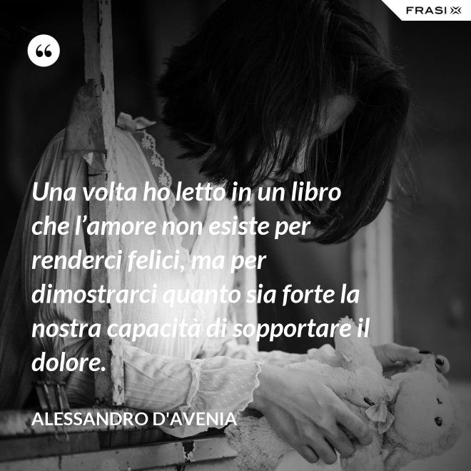 Una volta ho letto in un libro che l’amore non esiste per renderci felici, ma per dimostrarci quanto sia forte la nostra capacità di sopportare il dolore. - Alessandro D'Avenia