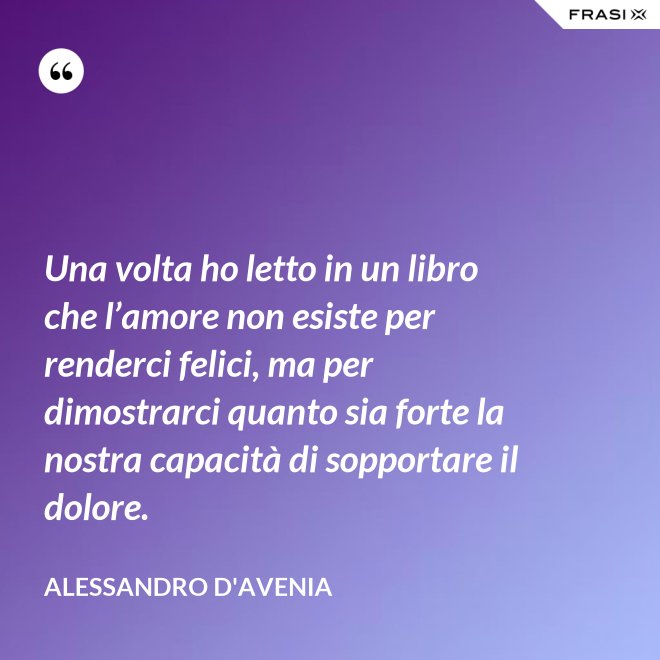 Una volta ho letto in un libro che l’amore non esiste per renderci felici, ma per dimostrarci quanto sia forte la nostra capacità di sopportare il dolore. - Alessandro D'Avenia