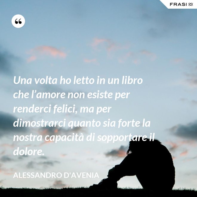 Una volta ho letto in un libro che l’amore non esiste per renderci felici, ma per dimostrarci quanto sia forte la nostra capacità di sopportare il dolore. - Alessandro D'Avenia