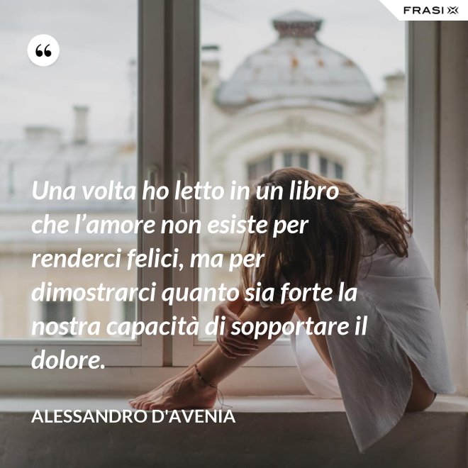 Una volta ho letto in un libro che l’amore non esiste per renderci felici, ma per dimostrarci quanto sia forte la nostra capacità di sopportare il dolore. - Alessandro D'Avenia