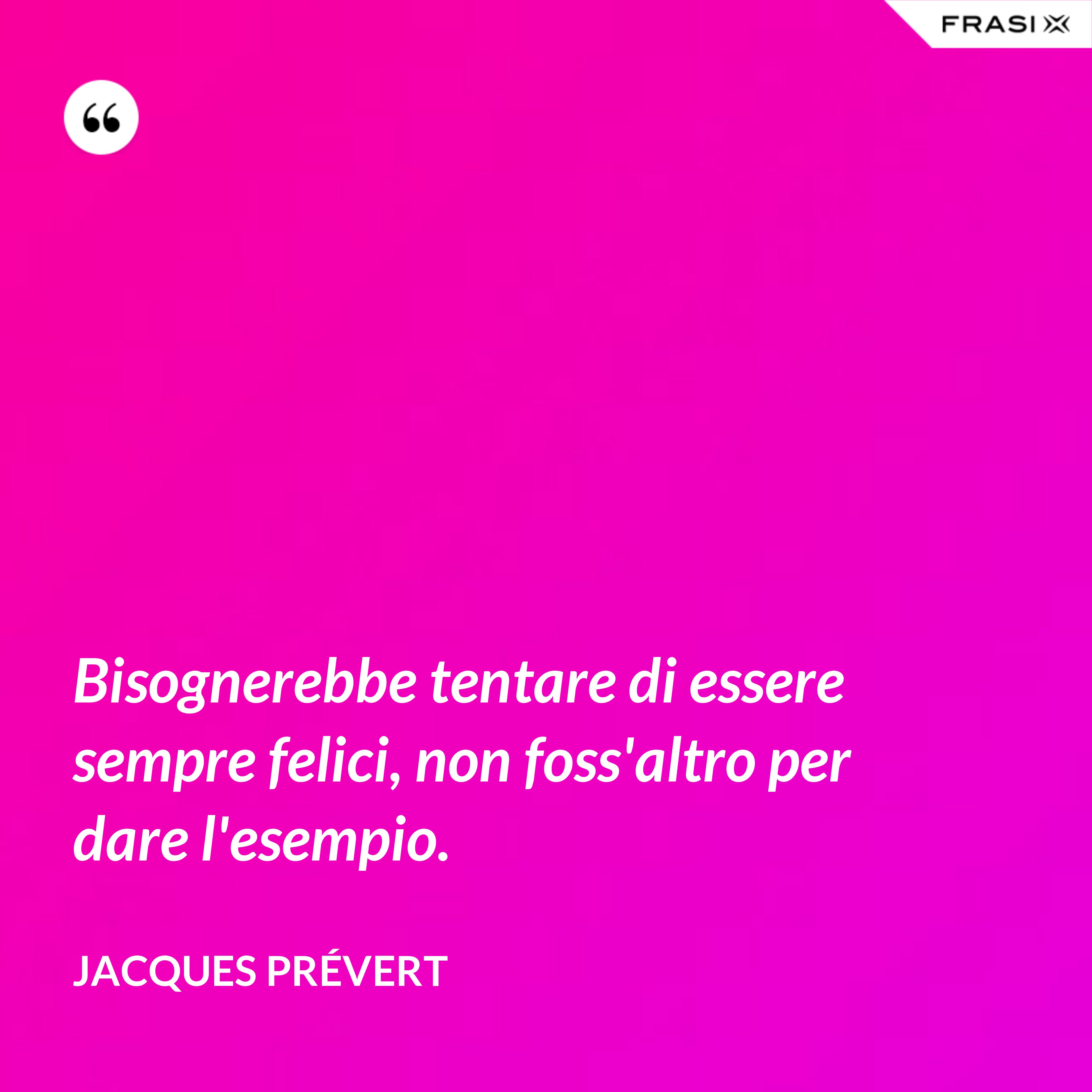 Bisognerebbe tentare di essere sempre felici, non foss'altro per dare l'esempio. - Jacques Prévert
