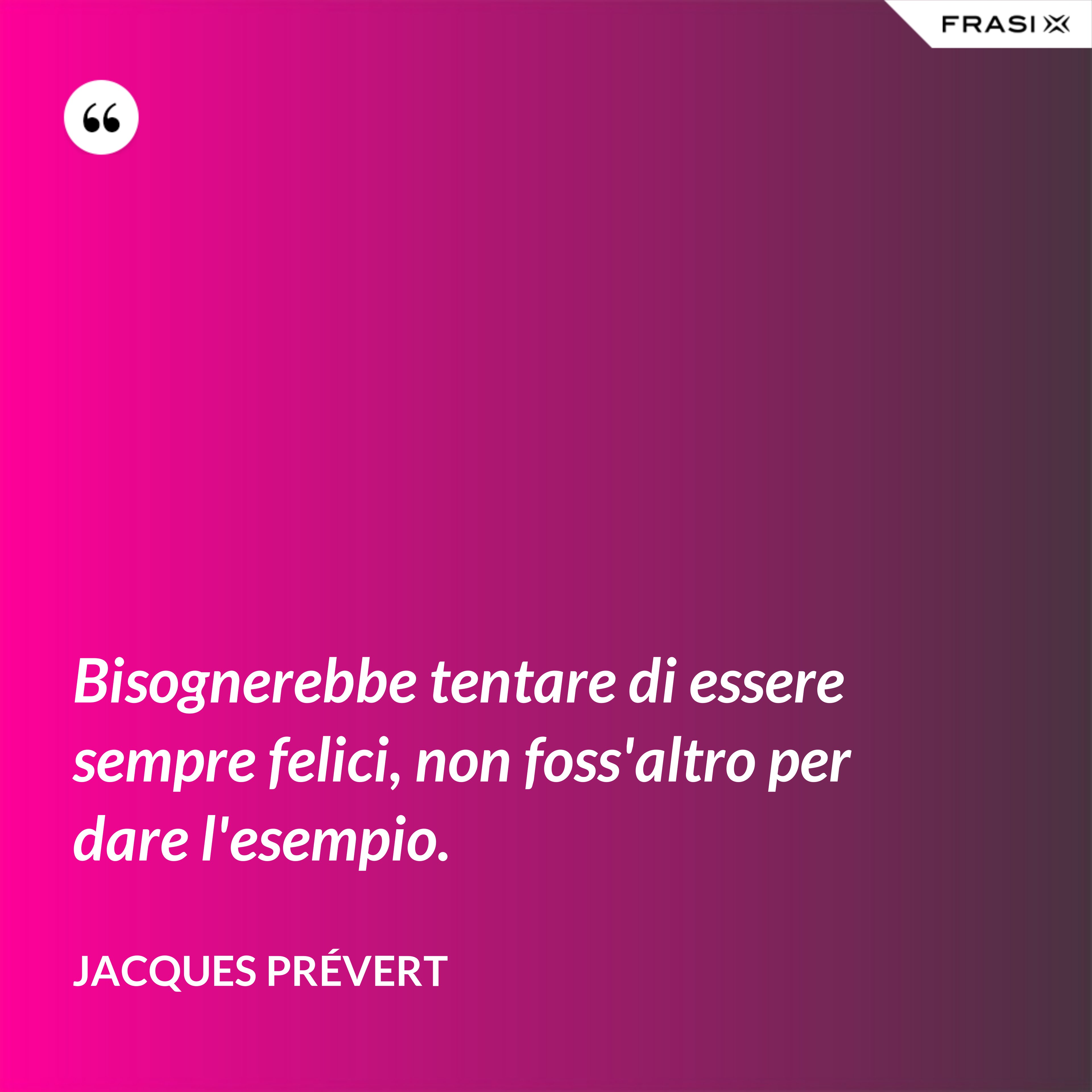 Bisognerebbe tentare di essere sempre felici, non foss'altro per dare l'esempio. - Jacques Prévert