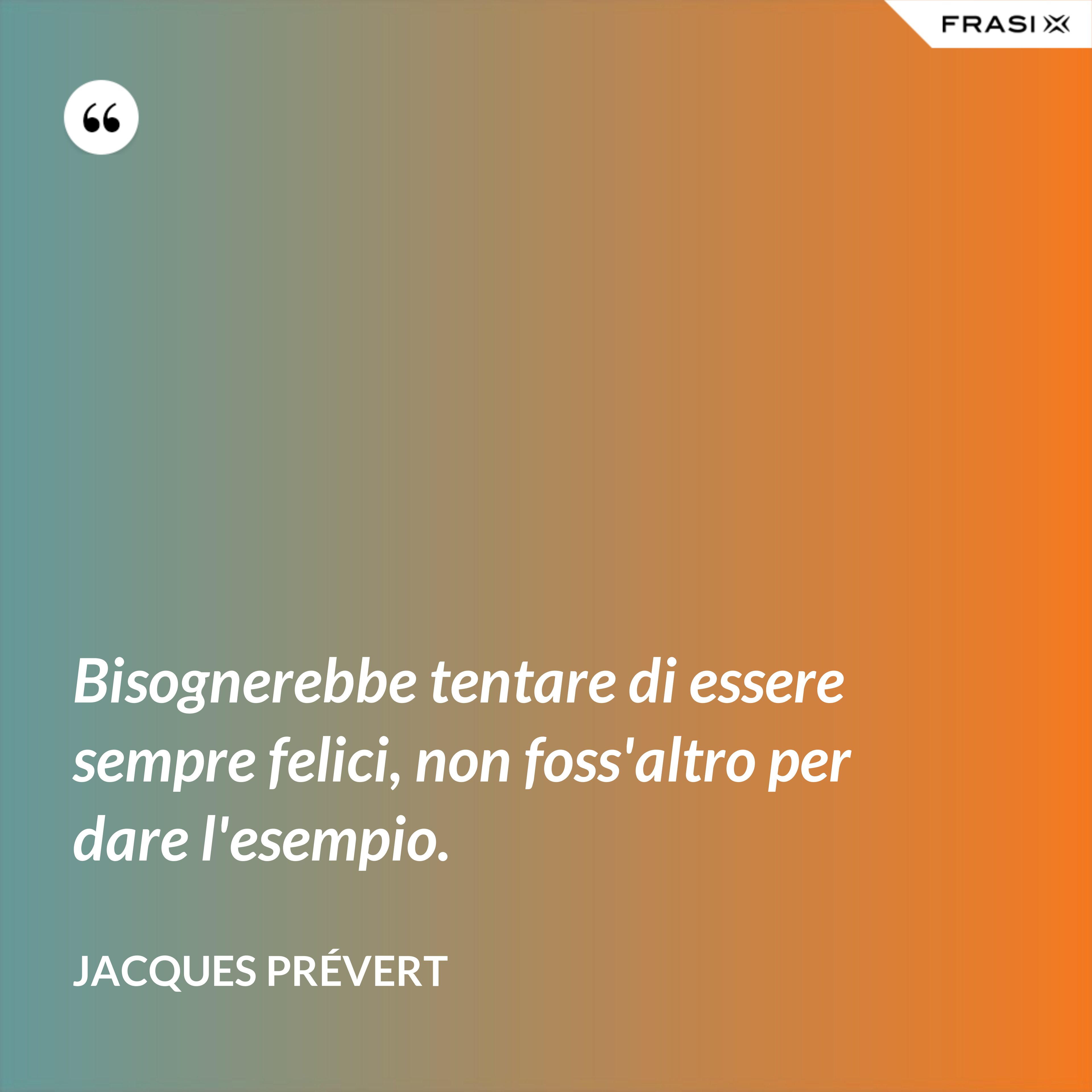 Bisognerebbe tentare di essere sempre felici, non foss'altro per dare l'esempio. - Jacques Prévert