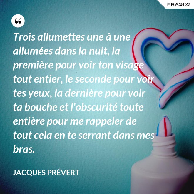 Trois allumettes une à une allumées dans la nuit, la première pour voir ton visage tout entier, le seconde pour voir tes yeux, la dernière pour voir ta bouche et l'obscurité toute entière pour me rappeler de tout cela en te serrant dans mes bras. - Jacques Prévert