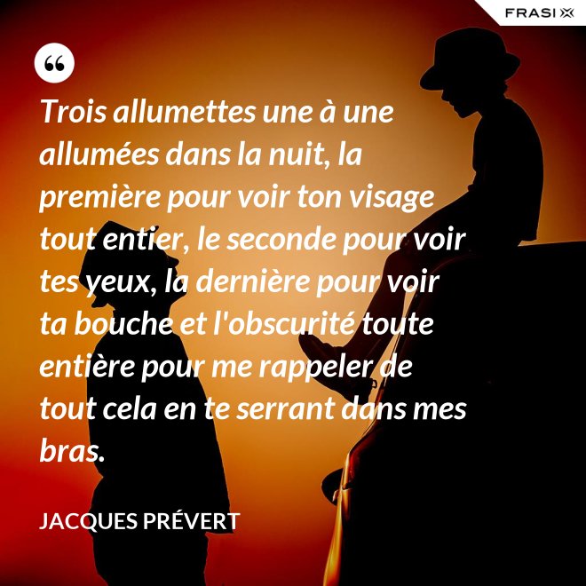 Trois allumettes une à une allumées dans la nuit, la première pour voir ton visage tout entier, le seconde pour voir tes yeux, la dernière pour voir ta bouche et l'obscurité toute entière pour me rappeler de tout cela en te serrant dans mes bras. - Jacques Prévert