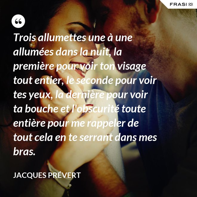 Trois allumettes une à une allumées dans la nuit, la première pour voir ton visage tout entier, le seconde pour voir tes yeux, la dernière pour voir ta bouche et l'obscurité toute entière pour me rappeler de tout cela en te serrant dans mes bras. - Jacques Prévert