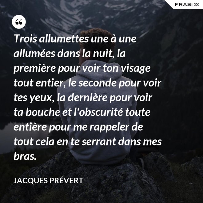 Trois allumettes une à une allumées dans la nuit, la première pour voir ton visage tout entier, le seconde pour voir tes yeux, la dernière pour voir ta bouche et l'obscurité toute entière pour me rappeler de tout cela en te serrant dans mes bras. - Jacques Prévert