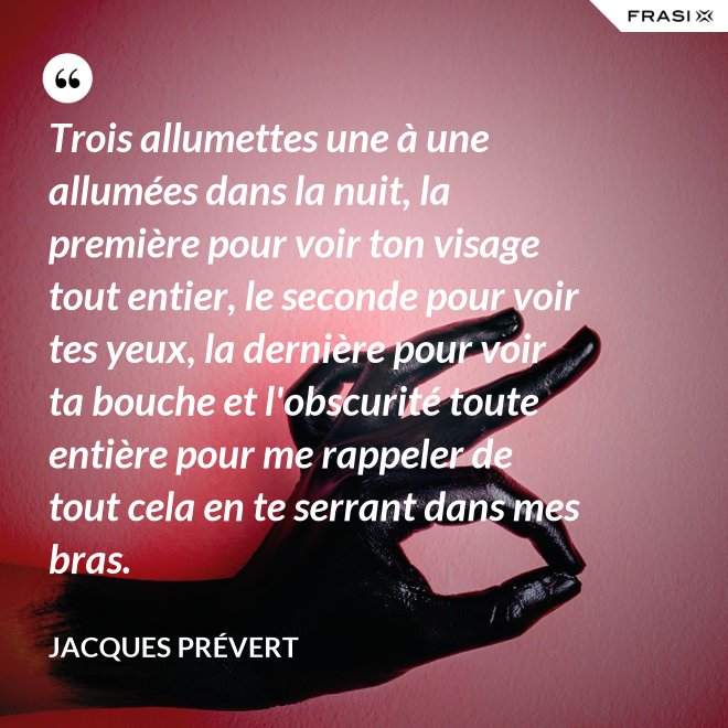 Trois allumettes une à une allumées dans la nuit, la première pour voir ton visage tout entier, le seconde pour voir tes yeux, la dernière pour voir ta bouche et l'obscurité toute entière pour me rappeler de tout cela en te serrant dans mes bras. - Jacques Prévert