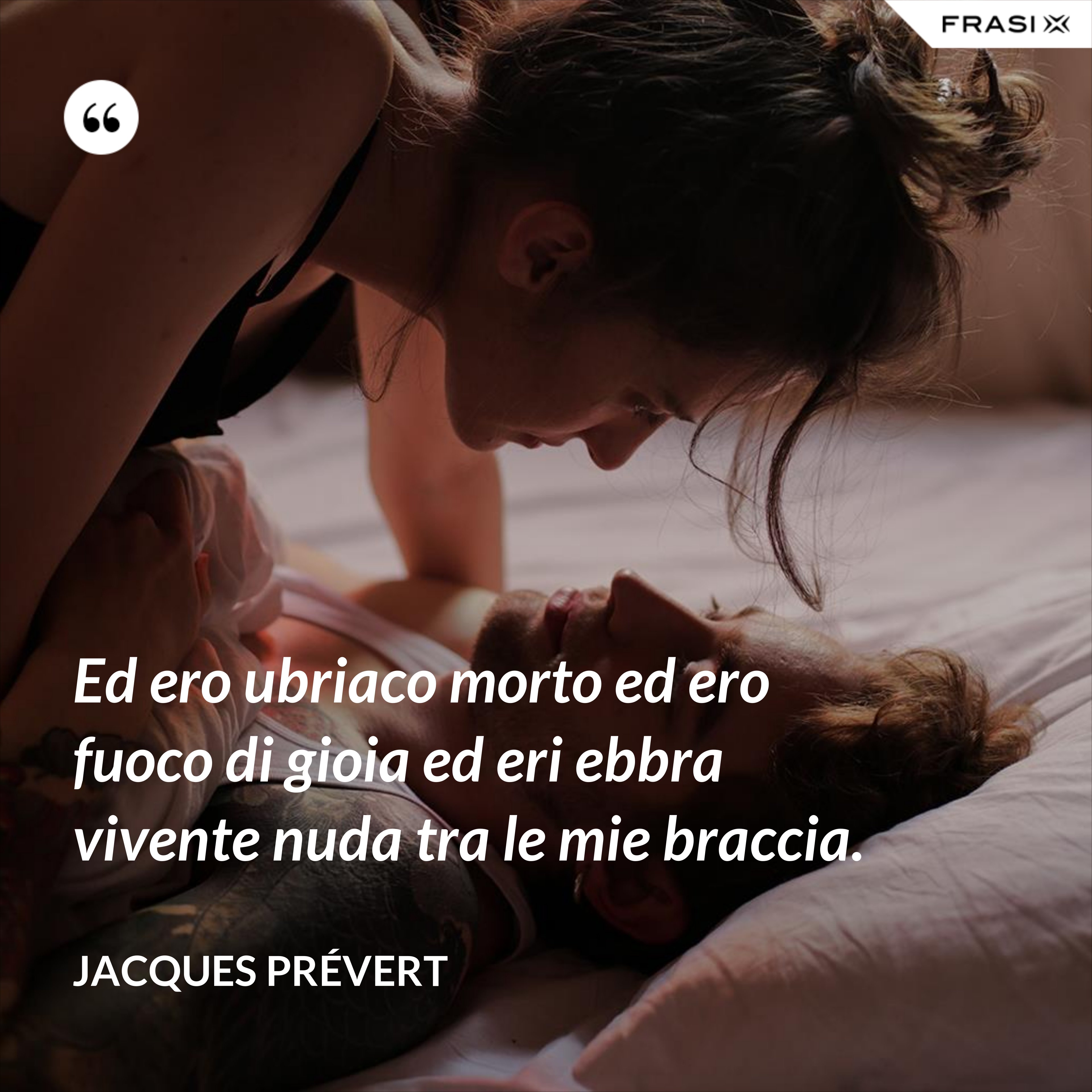 Ed ero ubriaco morto ed ero fuoco di gioia ed eri ebbra vivente nuda tra le mie braccia. - Jacques Prévert