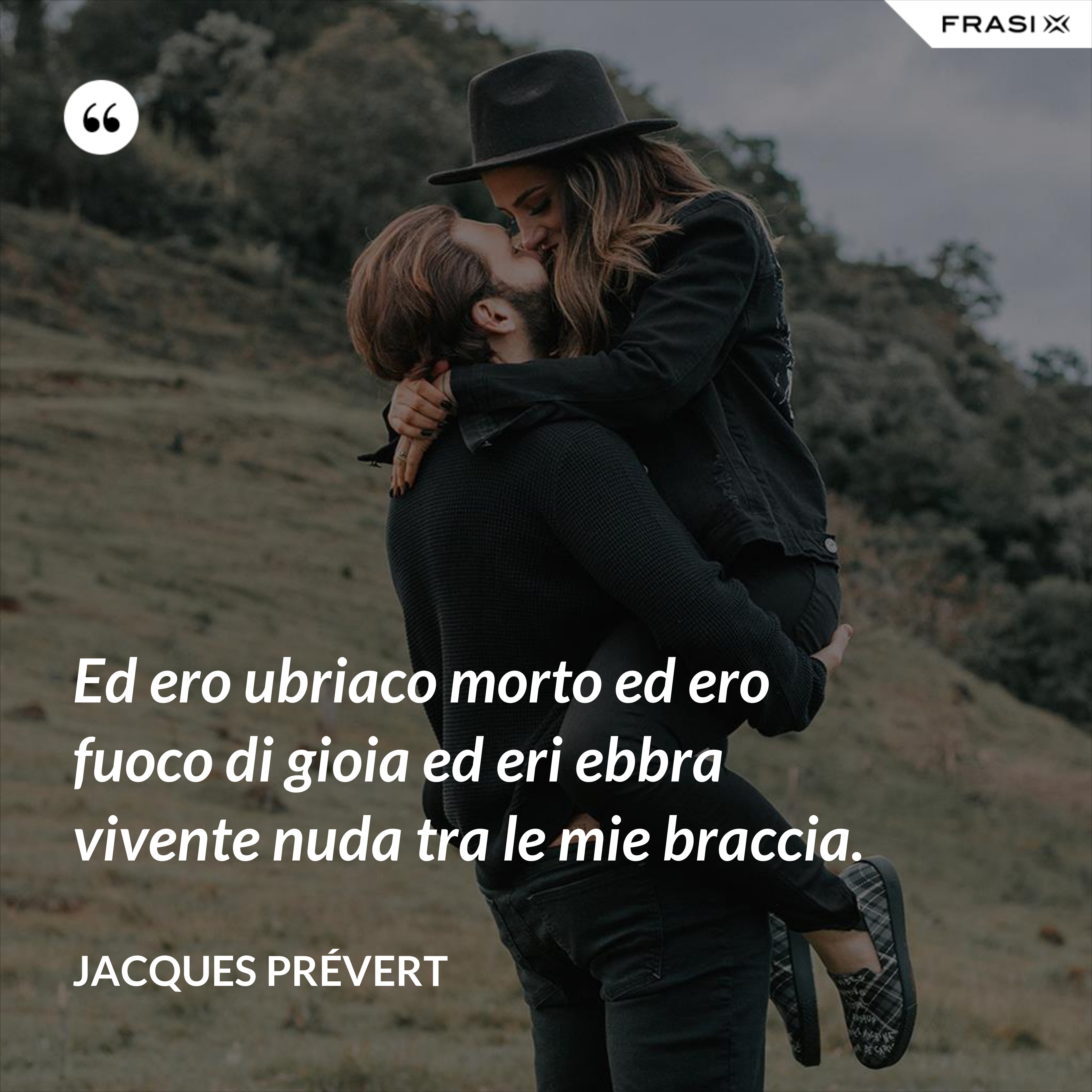 Ed ero ubriaco morto ed ero fuoco di gioia ed eri ebbra vivente nuda tra le mie braccia. - Jacques Prévert